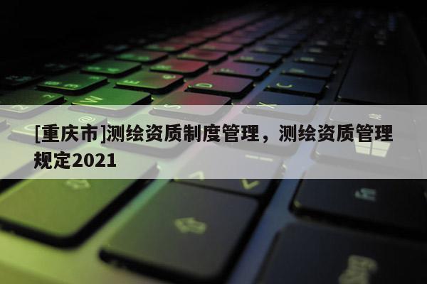 [重慶市]測繪資質(zhì)制度管理，測繪資質(zhì)管理規(guī)定2021