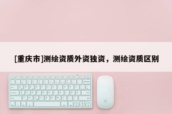 [重慶市]測繪資質(zhì)外資獨資，測繪資質(zhì)區(qū)別
