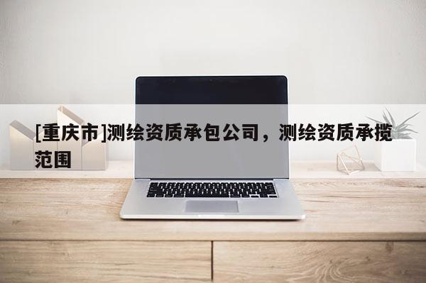 [重慶市]測繪資質(zhì)承包公司，測繪資質(zhì)承攬范圍
