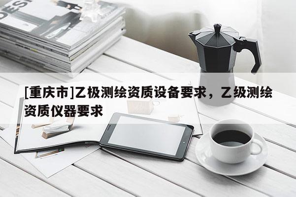 [重慶市]乙極測繪資質(zhì)設(shè)備要求，乙級測繪資質(zhì)儀器要求