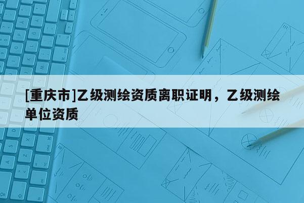 [重慶市]乙級測繪資質離職證明，乙級測繪單位資質