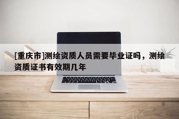 [重慶市]測繪資質人員需要畢業(yè)證嗎，測繪資質證書有效期幾年