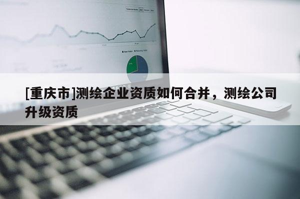[重慶市]測繪企業(yè)資質(zhì)如何合并，測繪公司升級資質(zhì)