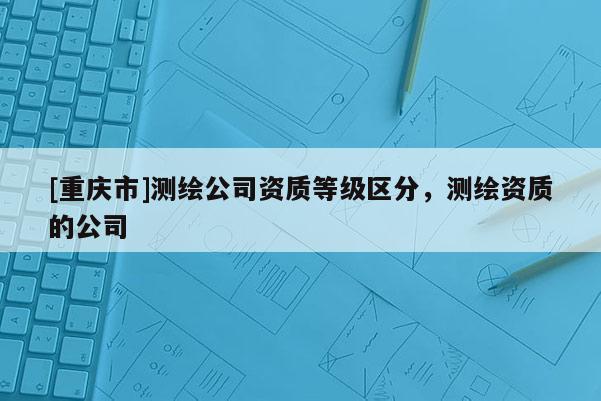 [重慶市]測繪公司資質(zhì)等級區(qū)分，測繪資質(zhì)的公司