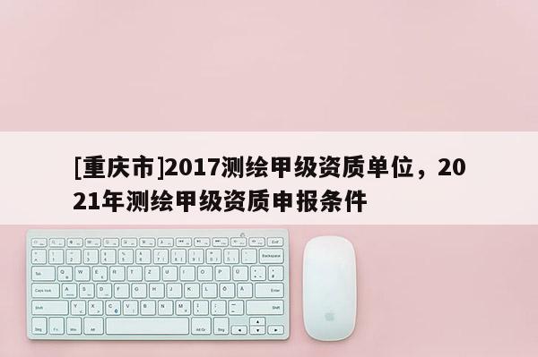 [重慶市]2017測(cè)繪甲級(jí)資質(zhì)單位，2021年測(cè)繪甲級(jí)資質(zhì)申報(bào)條件