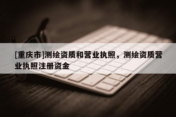 [重慶市]測(cè)繪資質(zhì)和營(yíng)業(yè)執(zhí)照，測(cè)繪資質(zhì)營(yíng)業(yè)執(zhí)照注冊(cè)資金