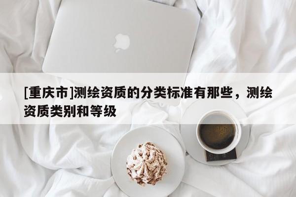 [重慶市]測(cè)繪資質(zhì)的分類標(biāo)準(zhǔn)有那些，測(cè)繪資質(zhì)類別和等級(jí)