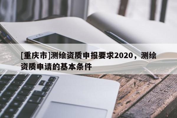 [重慶市]測繪資質(zhì)申報要求2020，測繪資質(zhì)申請的基本條件