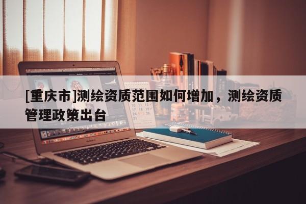 [重慶市]測繪資質(zhì)范圍如何增加，測繪資質(zhì)管理政策出臺