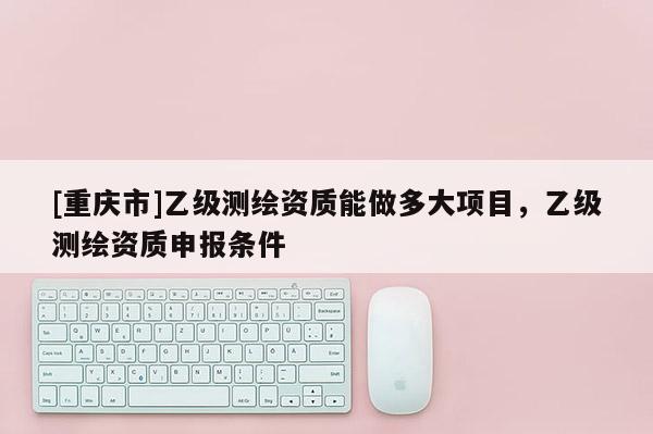 [重慶市]乙級測繪資質(zhì)能做多大項目，乙級測繪資質(zhì)申報條件