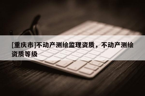[重慶市]不動產(chǎn)測繪監(jiān)理資質(zhì)，不動產(chǎn)測繪資質(zhì)等級