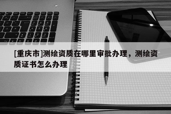 [重慶市]測繪資質(zhì)在哪里審批辦理，測繪資質(zhì)證書怎么辦理