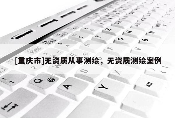 [重慶市]無資質(zhì)從事測繪，無資質(zhì)測繪案例