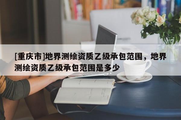 [重慶市]地界測繪資質(zhì)乙級承包范圍，地界測繪資質(zhì)乙級承包范圍是多少
