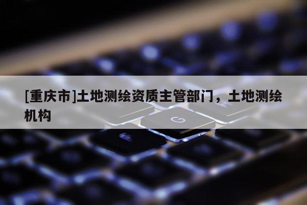 [重慶市]土地測繪資質(zhì)主管部門，土地測繪機(jī)構(gòu)