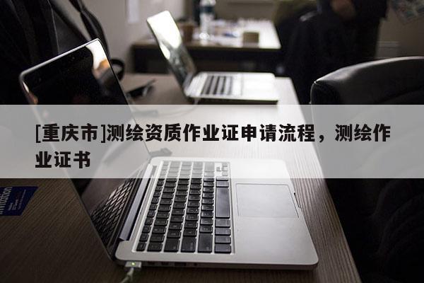 [重慶市]測(cè)繪資質(zhì)作業(yè)證申請(qǐng)流程，測(cè)繪作業(yè)證書