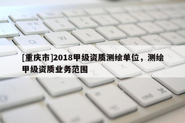 [重慶市]2018甲級(jí)資質(zhì)測(cè)繪單位，測(cè)繪甲級(jí)資質(zhì)業(yè)務(wù)范圍