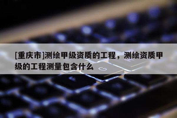 [重慶市]測(cè)繪甲級(jí)資質(zhì)的工程，測(cè)繪資質(zhì)甲級(jí)的工程測(cè)量包含什么