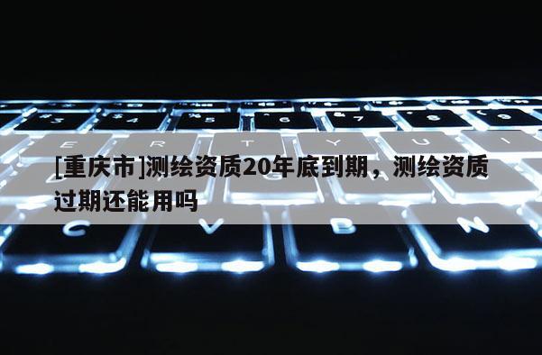 [重慶市]測繪資質(zhì)20年底到期，測繪資質(zhì)過期還能用嗎