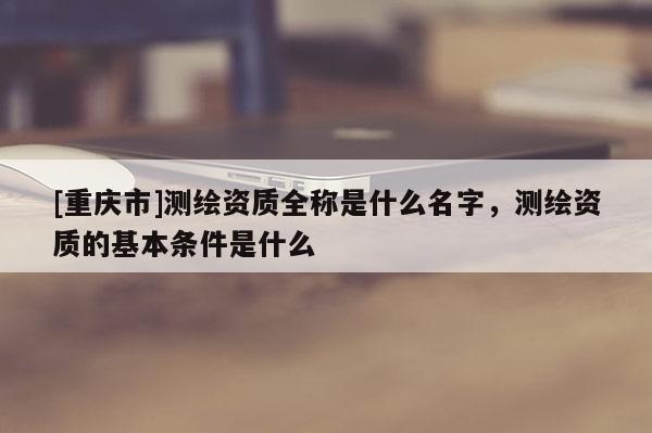 [重慶市]測繪資質(zhì)全稱是什么名字，測繪資質(zhì)的基本條件是什么