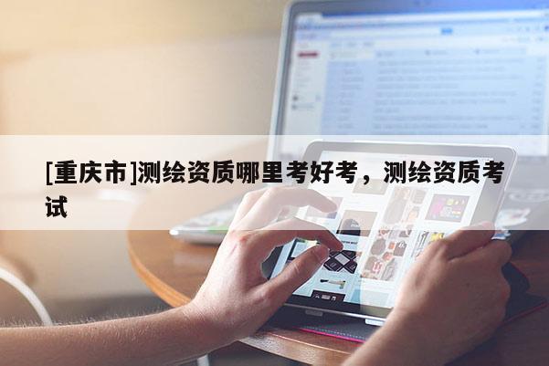 [重慶市]測繪資質(zhì)哪里考好考，測繪資質(zhì)考試