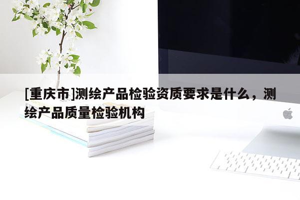 [重慶市]測繪產(chǎn)品檢驗資質(zhì)要求是什么，測繪產(chǎn)品質(zhì)量檢驗機(jī)構(gòu)