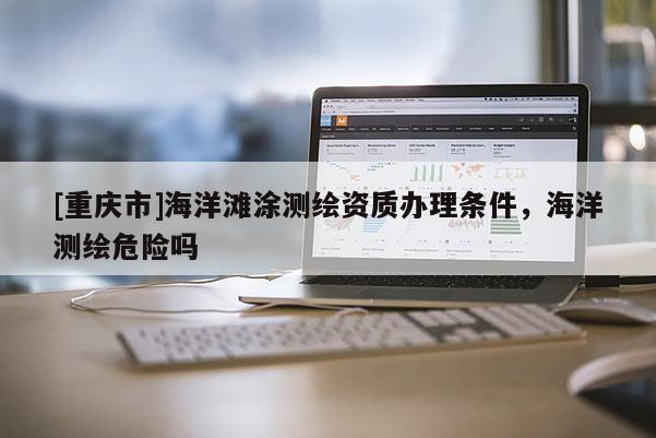 [重慶市]海洋灘涂測繪資質(zhì)辦理?xiàng)l件，海洋測繪危險(xiǎn)嗎