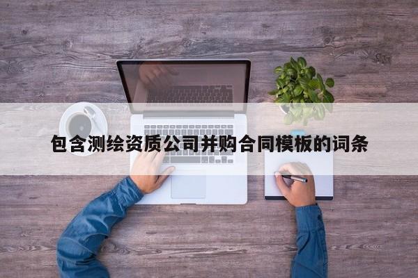 包含測繪資質(zhì)公司并購合同模板的詞條