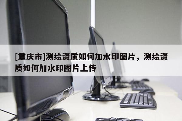 [重慶市]測繪資質(zhì)如何加水印圖片，測繪資質(zhì)如何加水印圖片上傳