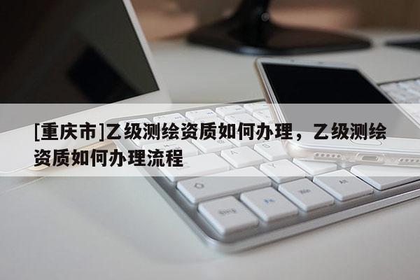 [重慶市]乙級測繪資質(zhì)如何辦理，乙級測繪資質(zhì)如何辦理流程