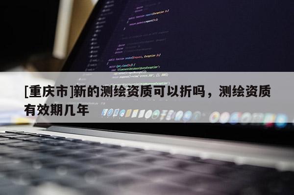 [重慶市]新的測繪資質(zhì)可以折嗎，測繪資質(zhì)有效期幾年