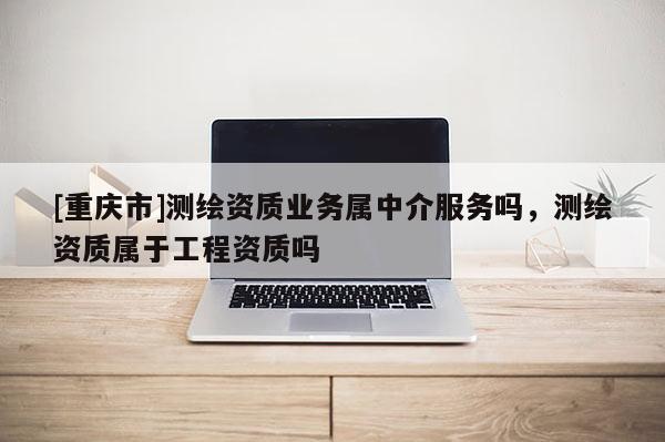 [重慶市]測繪資質(zhì)業(yè)務(wù)屬中介服務(wù)嗎，測繪資質(zhì)屬于工程資質(zhì)嗎