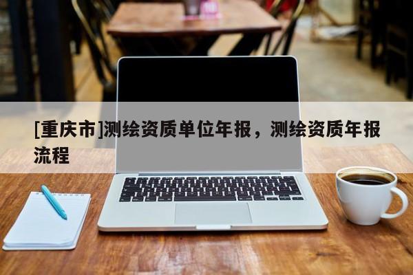 [重慶市]測繪資質(zhì)單位年報，測繪資質(zhì)年報流程