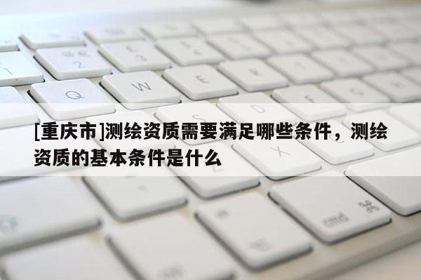[重慶市]測(cè)繪資質(zhì)需要滿足哪些條件，測(cè)繪資質(zhì)的基本條件是什么