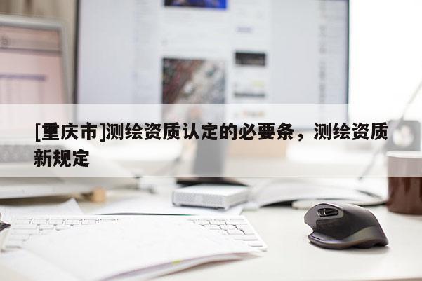 [重慶市]測(cè)繪資質(zhì)認(rèn)定的必要條，測(cè)繪資質(zhì)新規(guī)定
