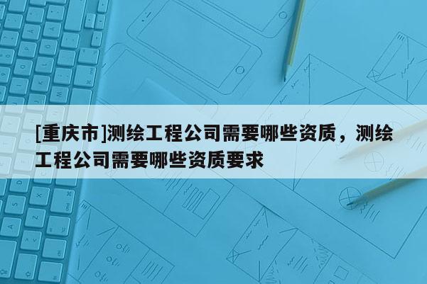 [重慶市]測繪工程公司需要哪些資質(zhì)，測繪工程公司需要哪些資質(zhì)要求