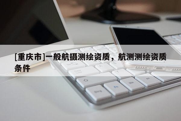 [重慶市]一般航攝測繪資質(zhì)，航測測繪資質(zhì)條件