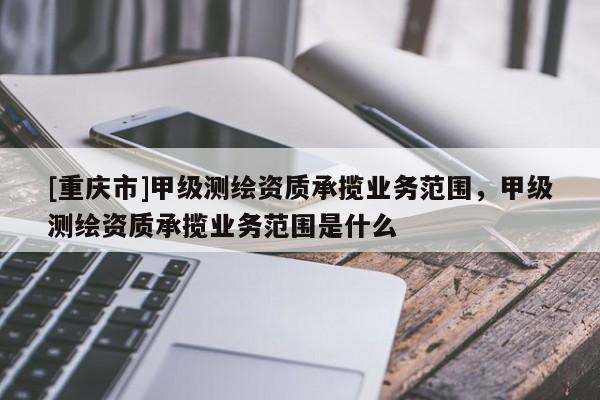 [重慶市]甲級(jí)測(cè)繪資質(zhì)承攬業(yè)務(wù)范圍，甲級(jí)測(cè)繪資質(zhì)承攬業(yè)務(wù)范圍是什么