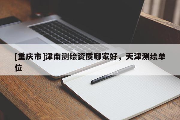 [重慶市]津南測(cè)繪資質(zhì)哪家好，天津測(cè)繪單位