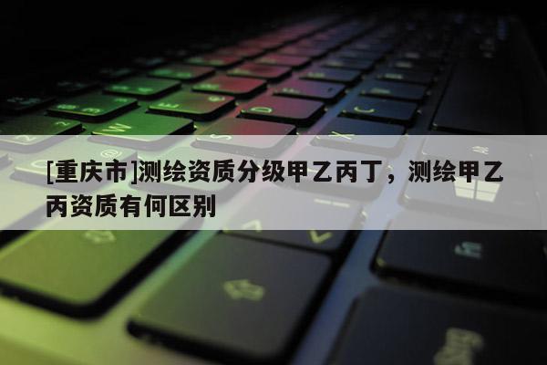 [重慶市]測(cè)繪資質(zhì)分級(jí)甲乙丙丁，測(cè)繪甲乙丙資質(zhì)有何區(qū)別