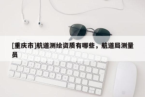 [重慶市]航道測(cè)繪資質(zhì)有哪些，航道局測(cè)量員