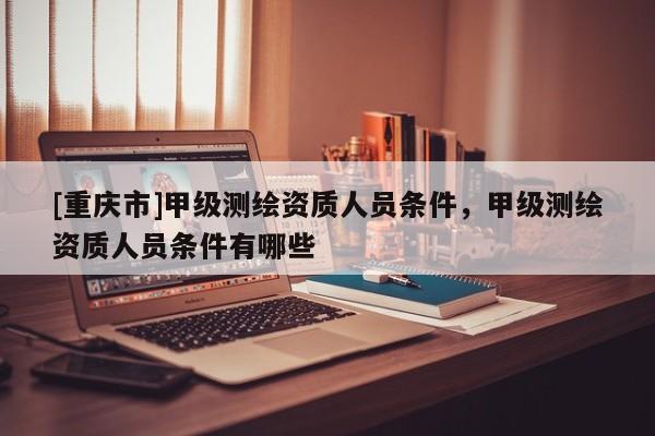 [重慶市]甲級(jí)測(cè)繪資質(zhì)人員條件，甲級(jí)測(cè)繪資質(zhì)人員條件有哪些