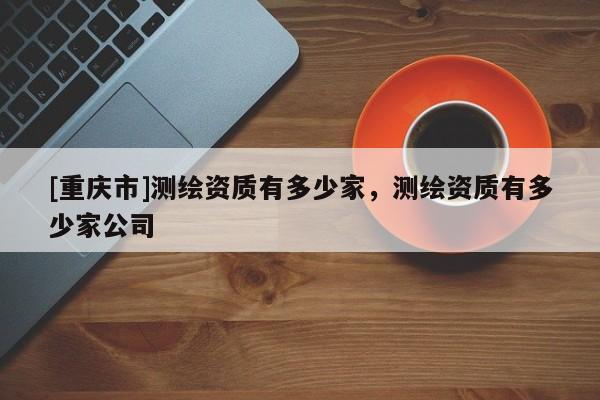 [重慶市]測(cè)繪資質(zhì)有多少家，測(cè)繪資質(zhì)有多少家公司