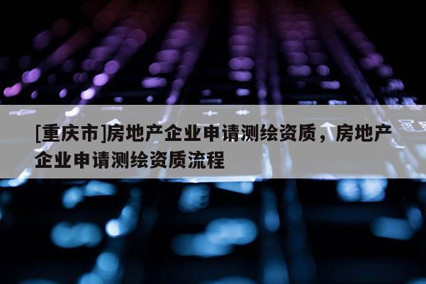 [重慶市]房地產(chǎn)企業(yè)申請(qǐng)測(cè)繪資質(zhì)，房地產(chǎn)企業(yè)申請(qǐng)測(cè)繪資質(zhì)流程