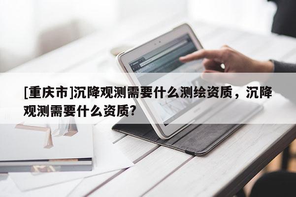 [重慶市]沉降觀測(cè)需要什么測(cè)繪資質(zhì)，沉降觀測(cè)需要什么資質(zhì)?