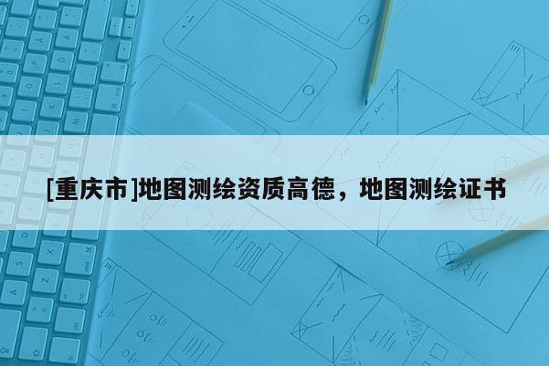 [重慶市]地圖測繪資質(zhì)高德，地圖測繪證書