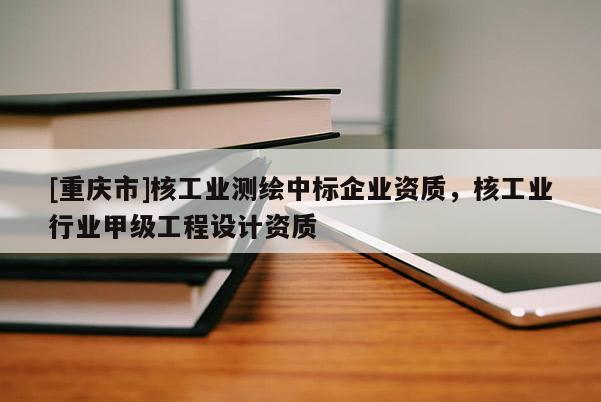 [重慶市]核工業(yè)測繪中標企業(yè)資質(zhì)，核工業(yè)行業(yè)甲級工程設(shè)計資質(zhì)