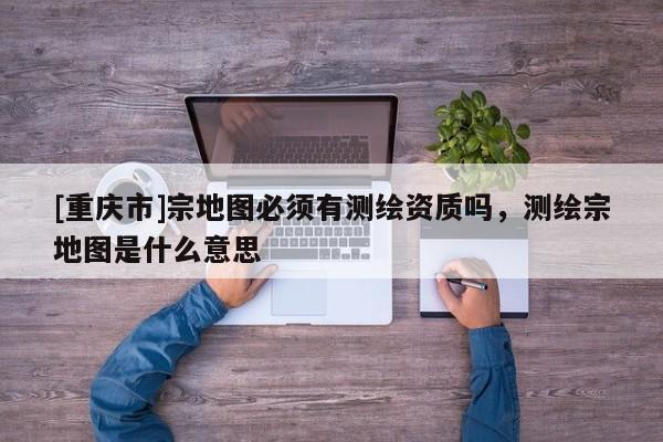 [重慶市]宗地圖必須有測繪資質(zhì)嗎，測繪宗地圖是什么意思