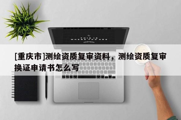 [重慶市]測繪資質(zhì)復(fù)審資料，測繪資質(zhì)復(fù)審換證申請書怎么寫