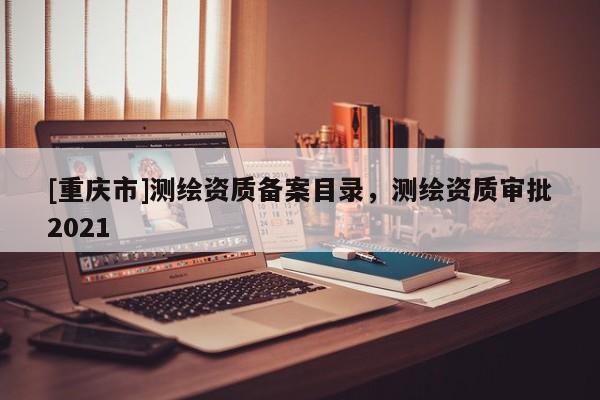[重慶市]測(cè)繪資質(zhì)備案目錄，測(cè)繪資質(zhì)審批2021